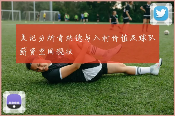 美记分析肯纳德与八村价值及球队薪资空间现状