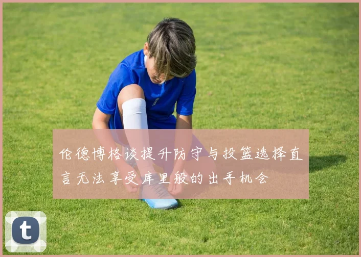 伦德博格谈提升防守与投篮选择直言无法享受库里般的出手机会