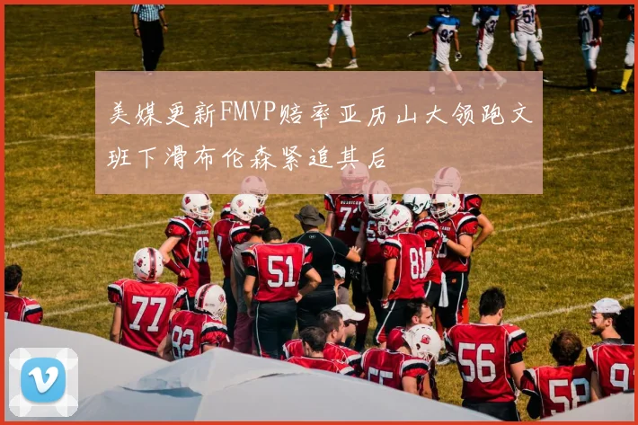 美媒更新FMVP赔率亚历山大领跑文班下滑布伦森紧追其后