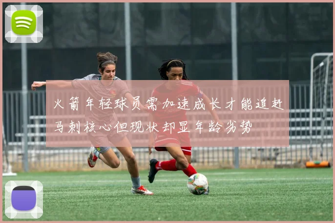 火箭年轻球员需加速成长才能追赶马刺核心但现状却显年龄劣势