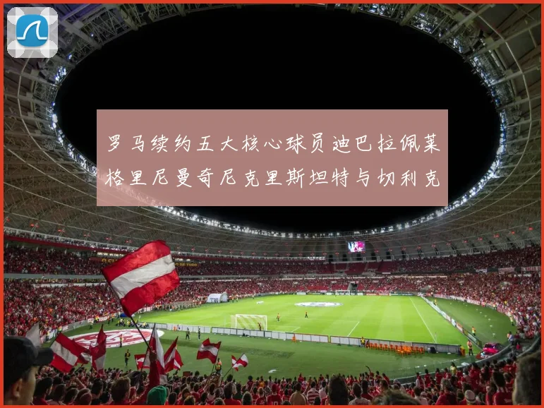 罗马续约五大核心球员迪巴拉佩莱格里尼曼奇尼克里斯坦特与切利克共创未来