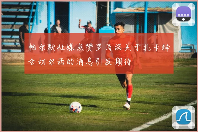 帕尔默社媒点赞罗马诺关于扎卡转会切尔西的消息引发期待