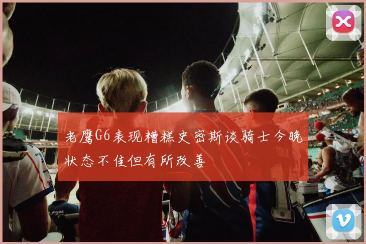 老鹰G6表现糟糕史密斯谈骑士今晚状态不佳但有所改善