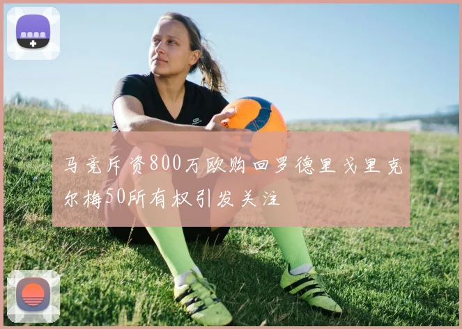 马竞斥资800万欧购回罗德里戈里克尔梅50所有权引发关注