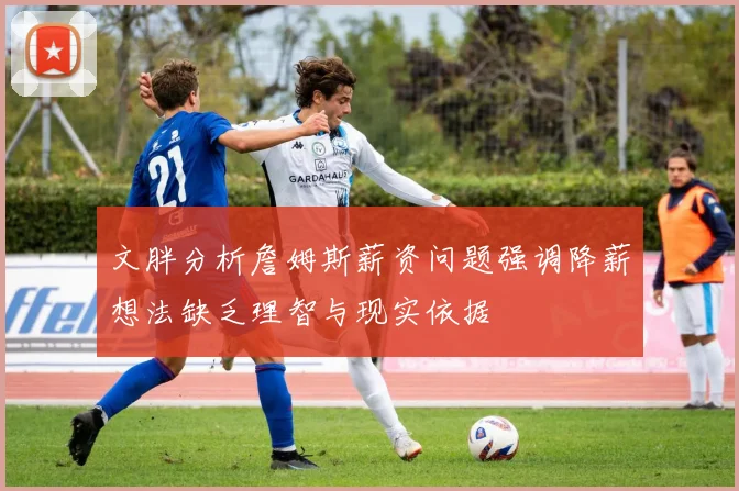 文胖分析詹姆斯薪资问题强调降薪想法缺乏理智与现实依据