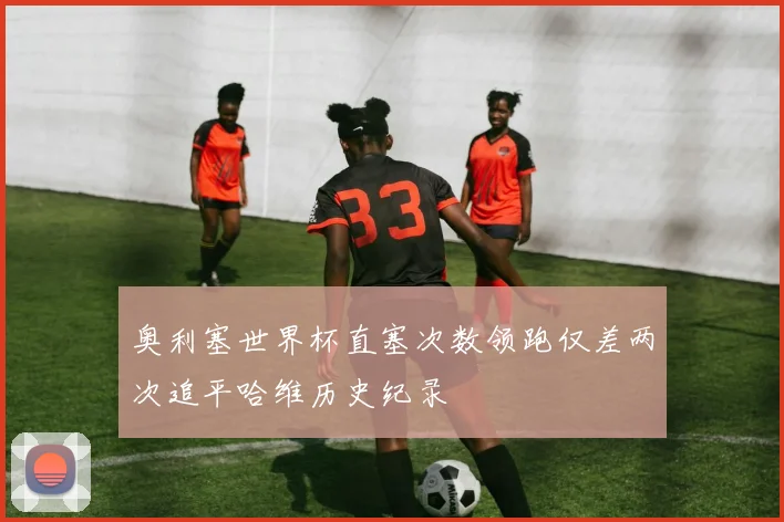 奥利塞世界杯直塞次数领跑仅差两次追平哈维历史纪录